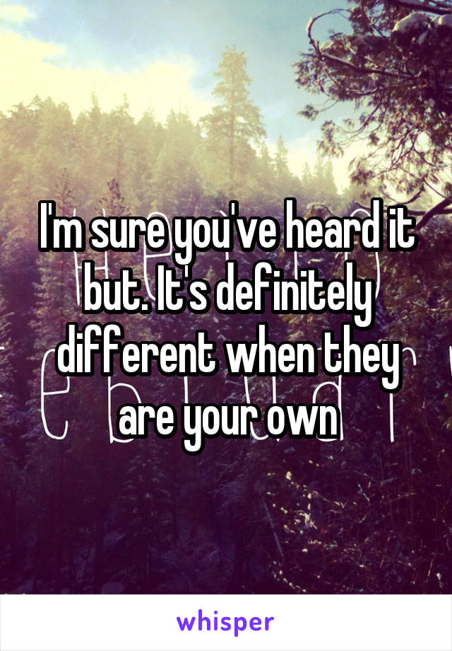I'm sure you've heard it but. It's definitely different when they are your own