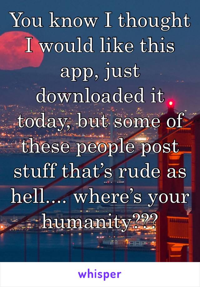 You know I thought I would like this app, just downloaded it today, but some of these people post stuff that’s rude as hell.... where’s your humanity???