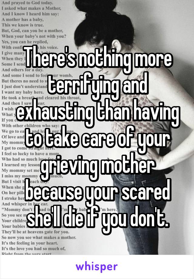 There's nothing more terrifying and exhausting than having to take care of your grieving mother because your scared she'll die if you don't.