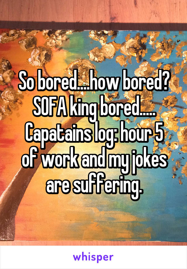 So bored....how bored?
SOFA king bored.....
Capatains log: hour 5 of work and my jokes are suffering.