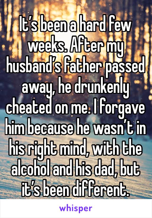 It’s been a hard few weeks. After my husband’s father passed away, he drunkenly cheated on me. I forgave him because he wasn’t in his right mind, with the alcohol and his dad, but it’s been different.