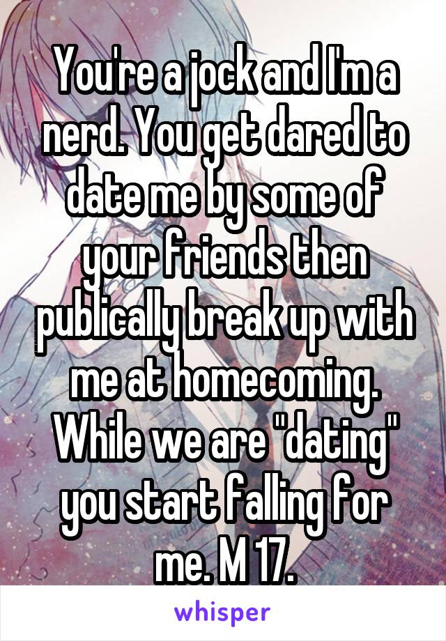 You're a jock and I'm a nerd. You get dared to date me by some of your friends then publically break up with me at homecoming. While we are "dating" you start falling for me. M 17.