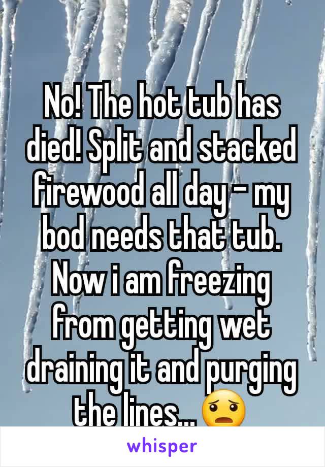 No! The hot tub has died! Split and stacked firewood all day - my bod needs that tub. Now i am freezing from getting wet draining it and purging the lines...😦