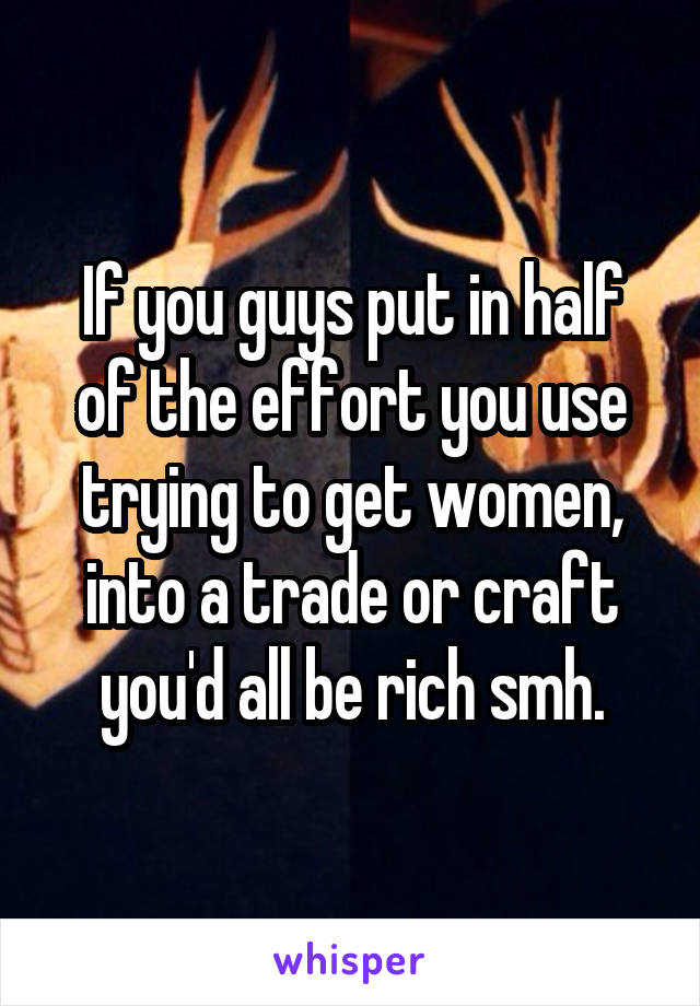 If you guys put in half of the effort you use trying to get women, into a trade or craft you'd all be rich smh.