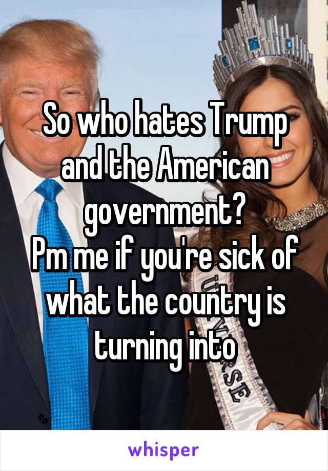 So who hates Trump and the American government?
Pm me if you're sick of what the country is turning into