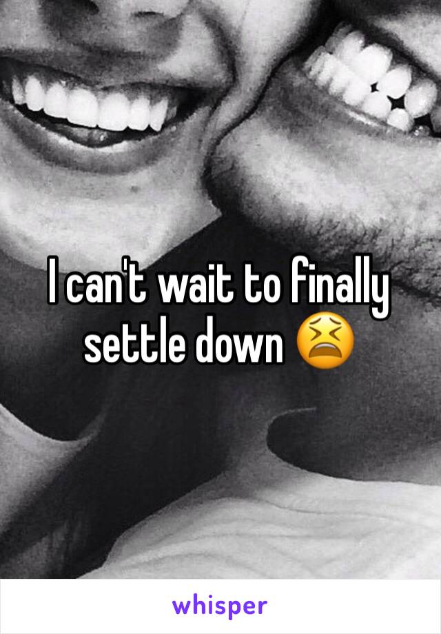 I can't wait to finally settle down 😫