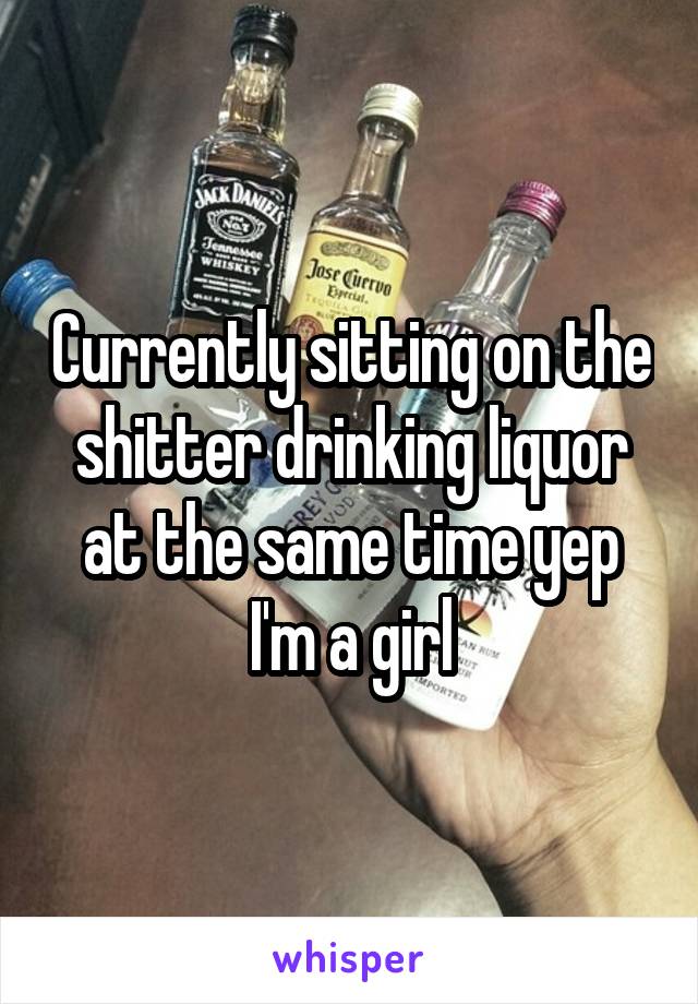 Currently sitting on the shitter drinking liquor at the same time yep I'm a girl