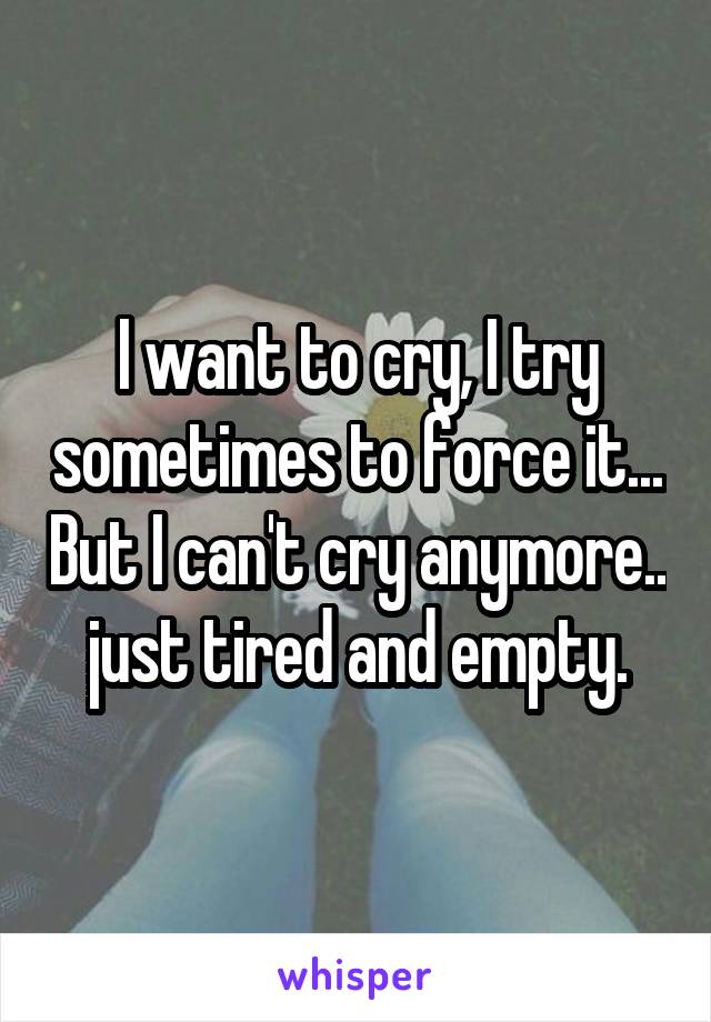 I want to cry, I try sometimes to force it... But I can't cry anymore.. just tired and empty.
