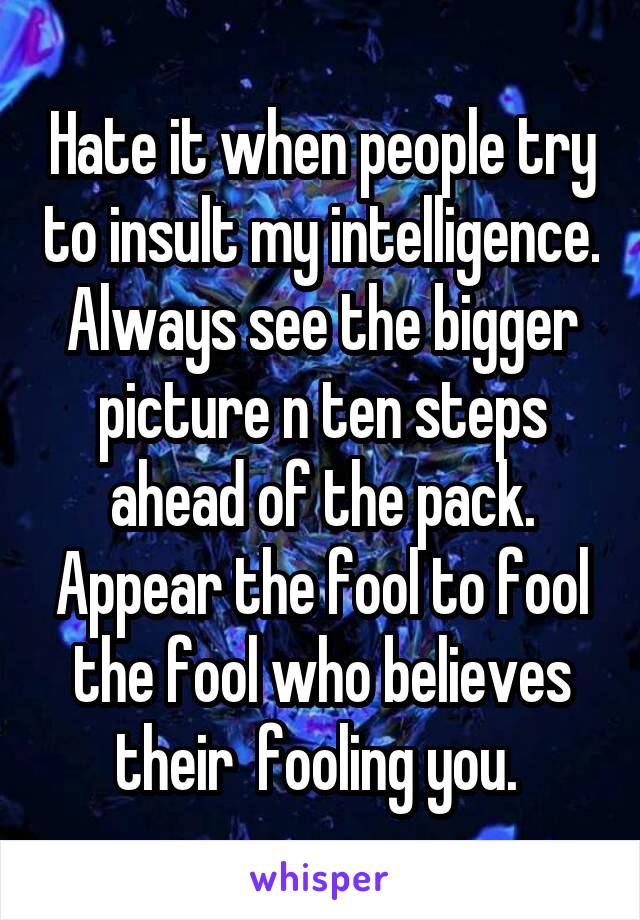 Hate it when people try to insult my intelligence. Always see the bigger picture n ten steps ahead of the pack. Appear the fool to fool the fool who believes their  fooling you. 