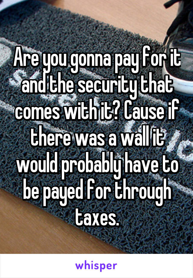Are you gonna pay for it and the security that comes with it? Cause if there was a wall it would probably have to be payed for through taxes.