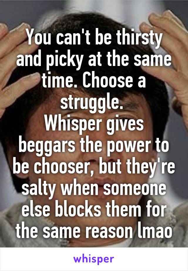 You can't be thirsty and picky at the same time. Choose a struggle. 
Whisper gives beggars the power to be chooser, but they're salty when someone else blocks them for the same reason lmao