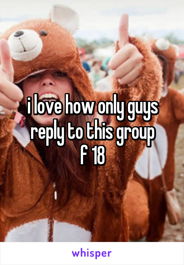 i love how only guys reply to this group
f 18