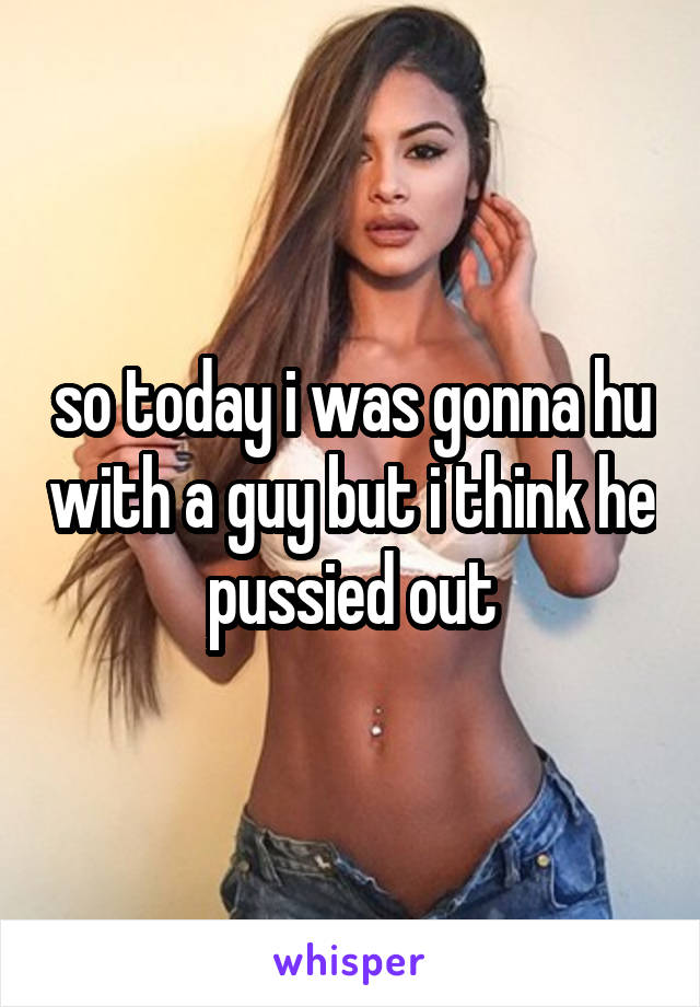 so today i was gonna hu with a guy but i think he pussied out