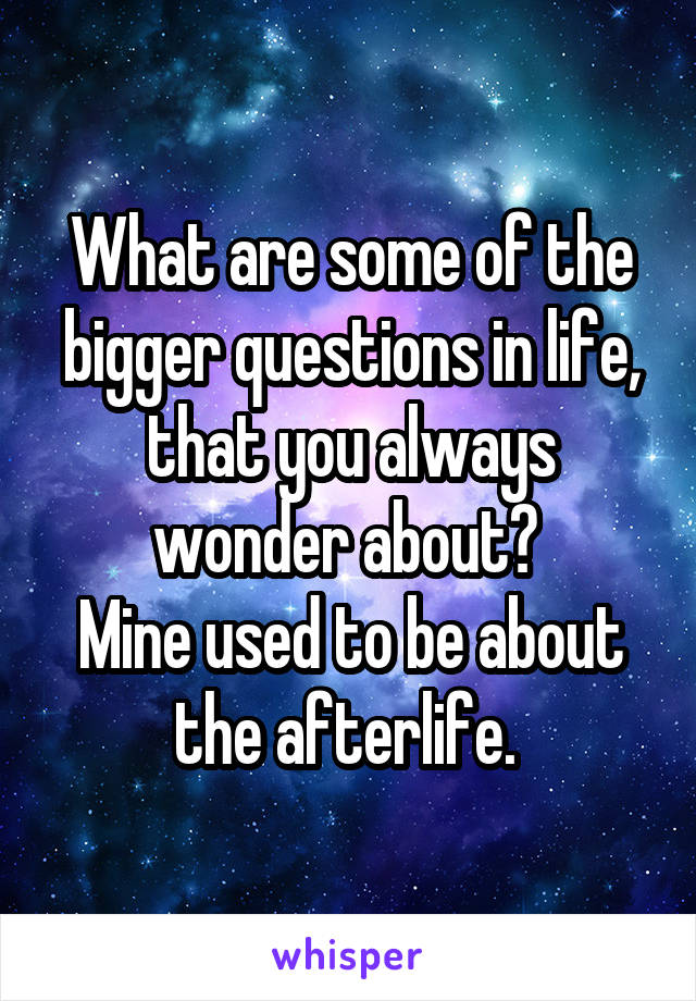 What are some of the bigger questions in life, that you always wonder about? 
Mine used to be about the afterlife. 