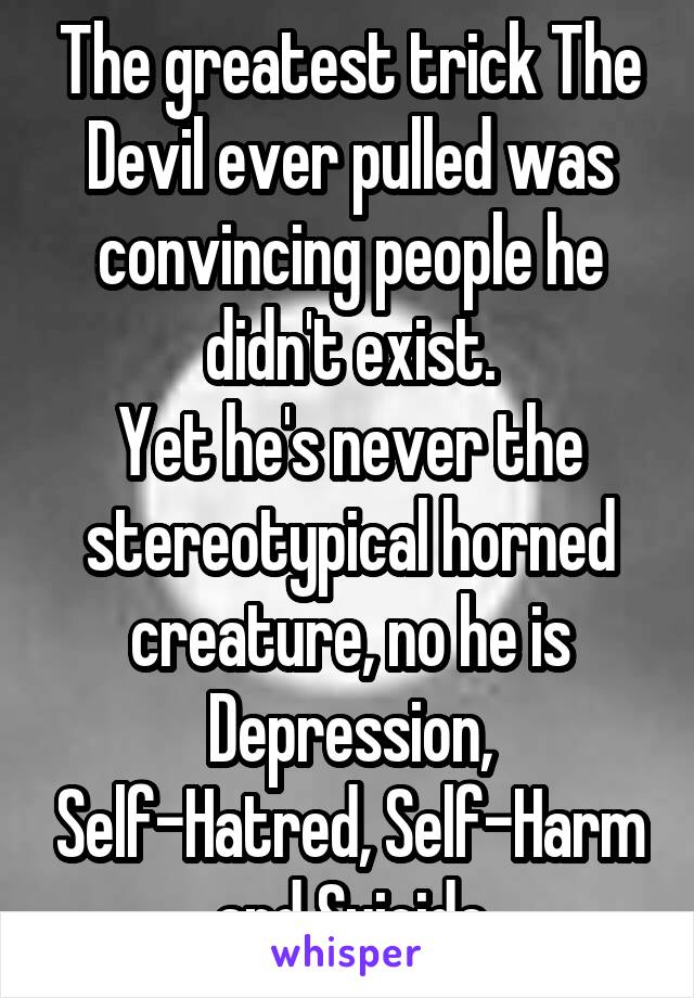 The greatest trick The Devil ever pulled was convincing people he didn't exist.
Yet he's never the stereotypical horned creature, no he is Depression, Self-Hatred, Self-Harm and Suicide