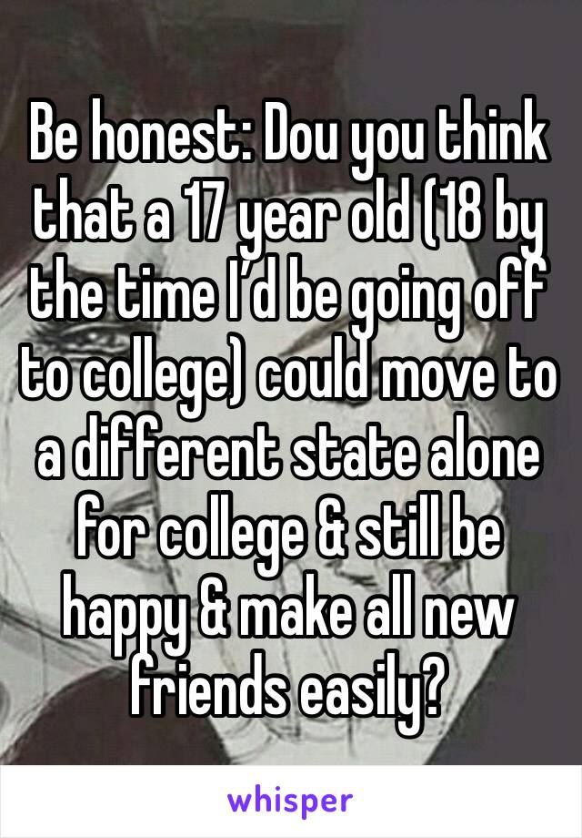 Be honest: Dou you think that a 17 year old (18 by the time I’d be going off to college) could move to a different state alone for college & still be happy & make all new friends easily? 