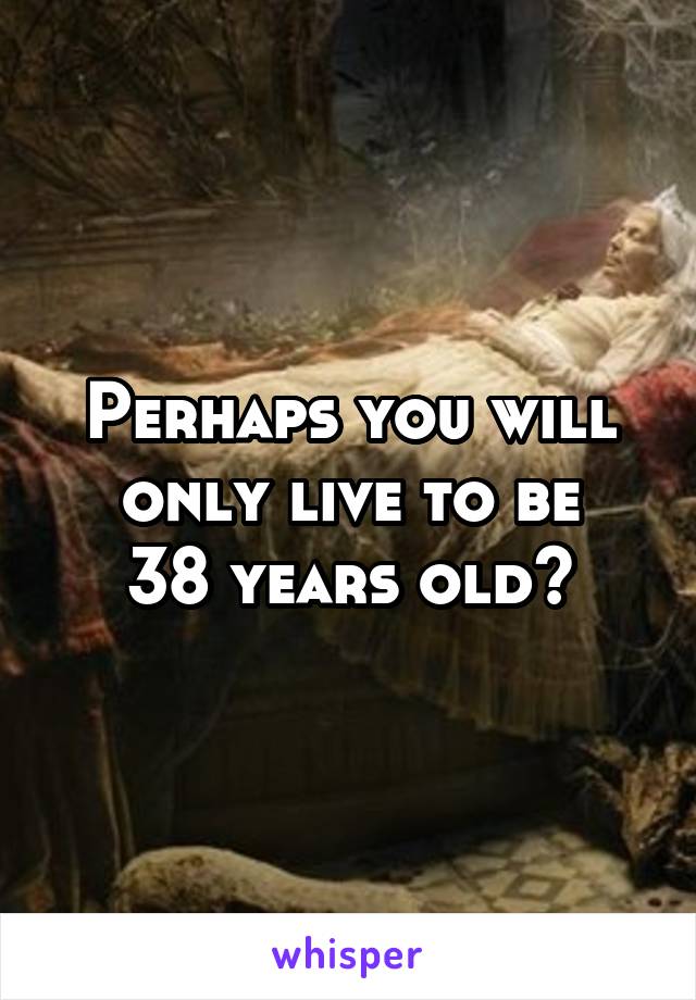 Perhaps you will only live to be
38 years old?
