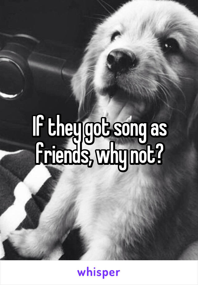 If they got song as friends, why not?