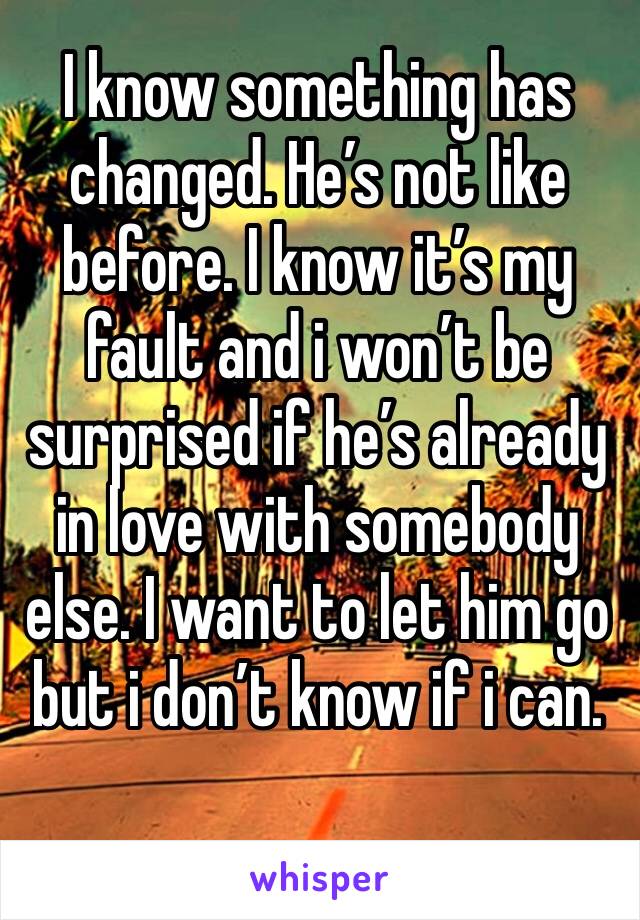 I know something has changed. He’s not like before. I know it’s my fault and i won’t be surprised if he’s already in love with somebody else. I want to let him go but i don’t know if i can.