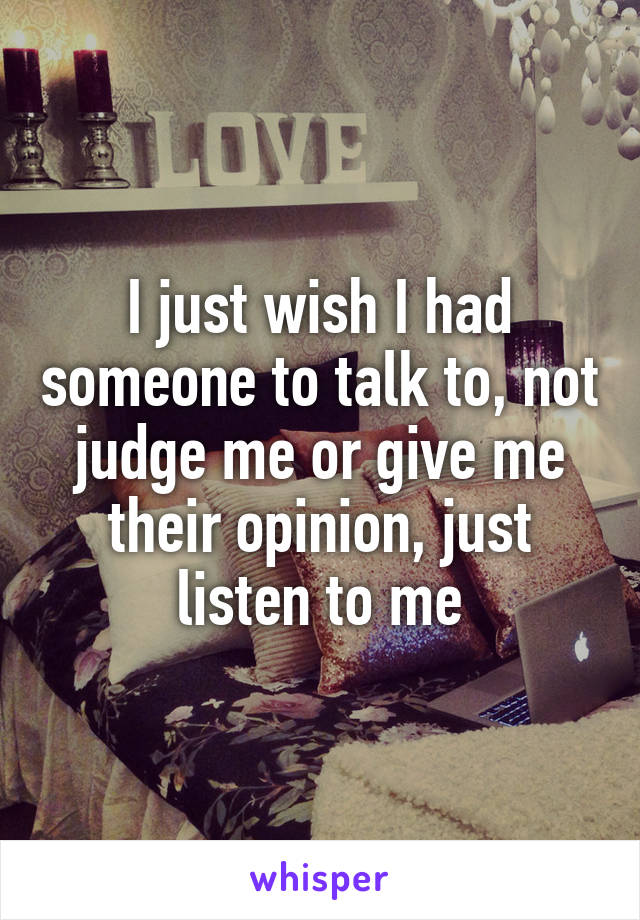 I just wish I had someone to talk to, not judge me or give me their opinion, just listen to me