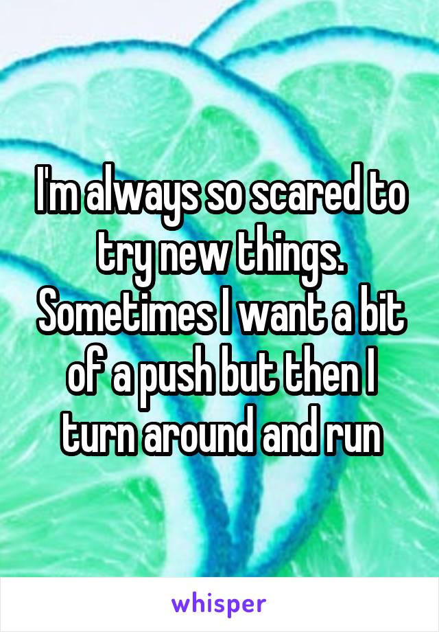 I'm always so scared to try new things. Sometimes I want a bit of a push but then I turn around and run