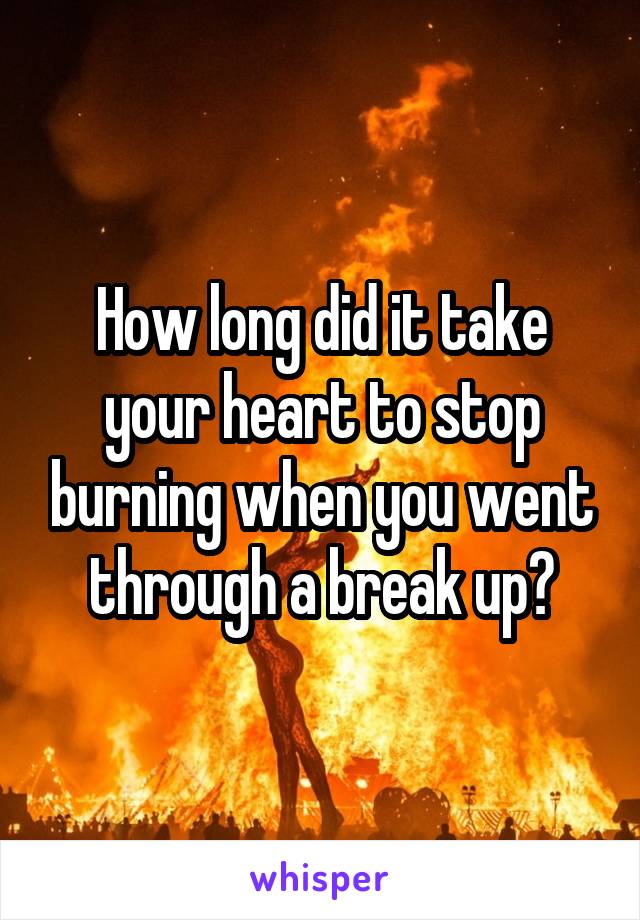 How long did it take your heart to stop burning when you went through a break up?