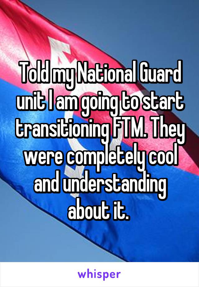 Told my National Guard unit I am going to start transitioning FTM. They were completely cool and understanding about it. 
