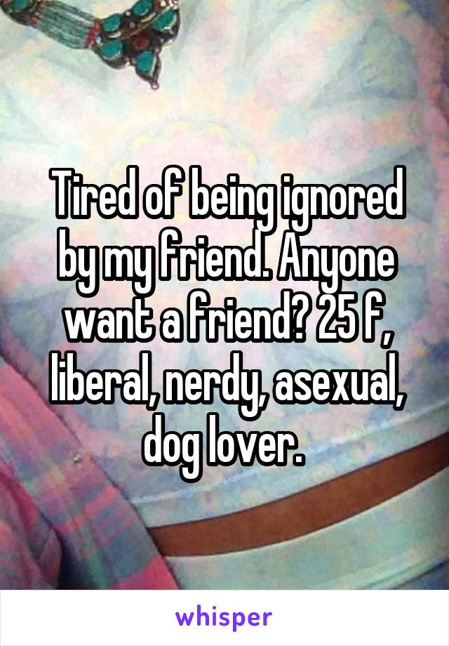 Tired of being ignored by my friend. Anyone want a friend? 25 f, liberal, nerdy, asexual, dog lover. 