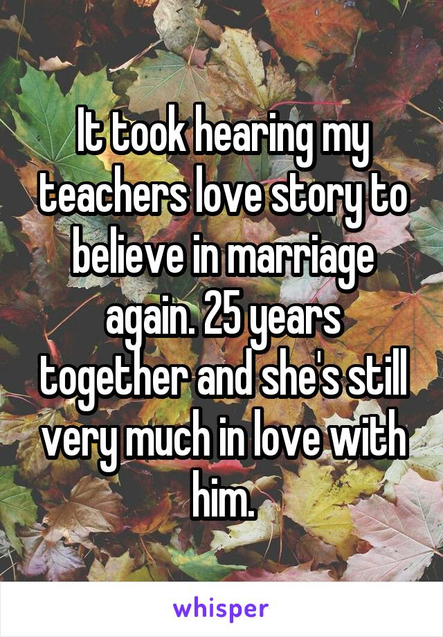 It took hearing my teachers love story to believe in marriage again. 25 years together and she's still very much in love with him.