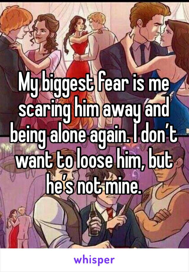 My biggest fear is me scaring him away and being alone again. I don’t want to loose him, but he’s not mine.
