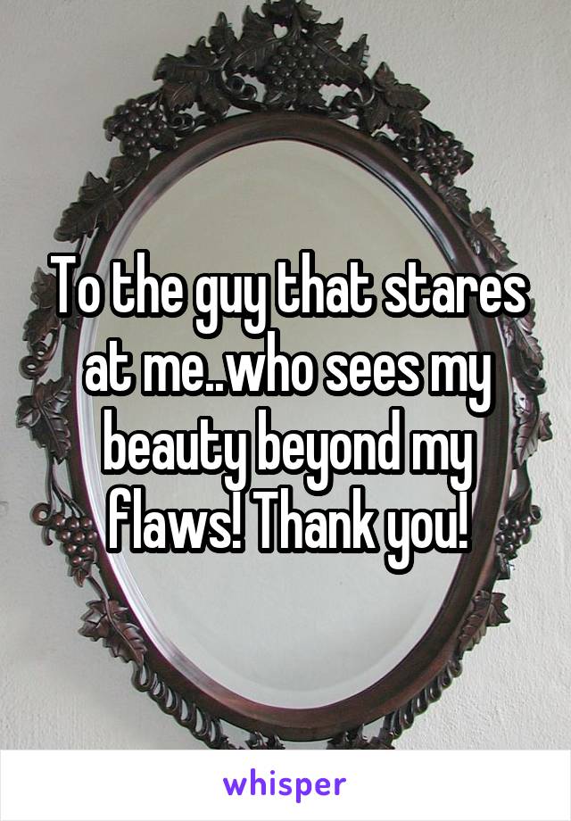 To the guy that stares at me..who sees my beauty beyond my flaws! Thank you!