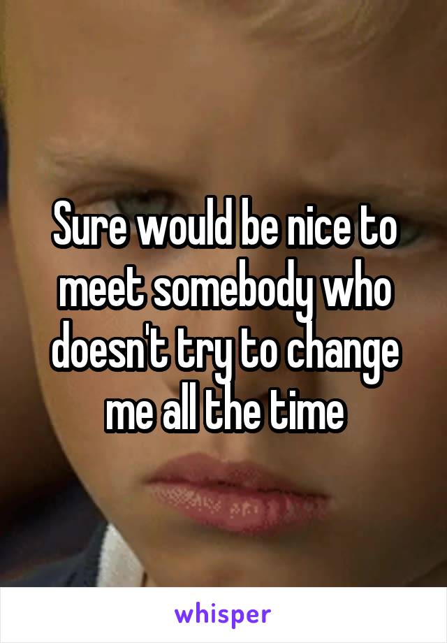 Sure would be nice to meet somebody who doesn't try to change me all the time