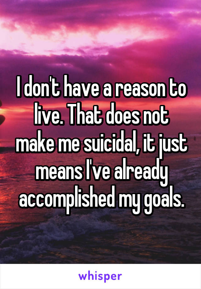 I don't have a reason to live. That does not make me suicidal, it just means I've already accomplished my goals.