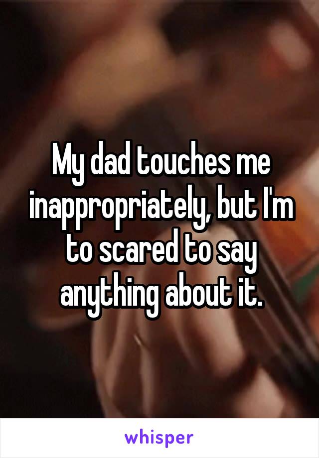 My dad touches me inappropriately, but I'm to scared to say anything about it.