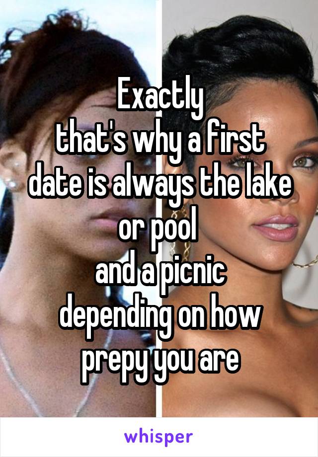 Exactly
that's why a first date is always the lake or pool 
and a picnic
depending on how prepy you are