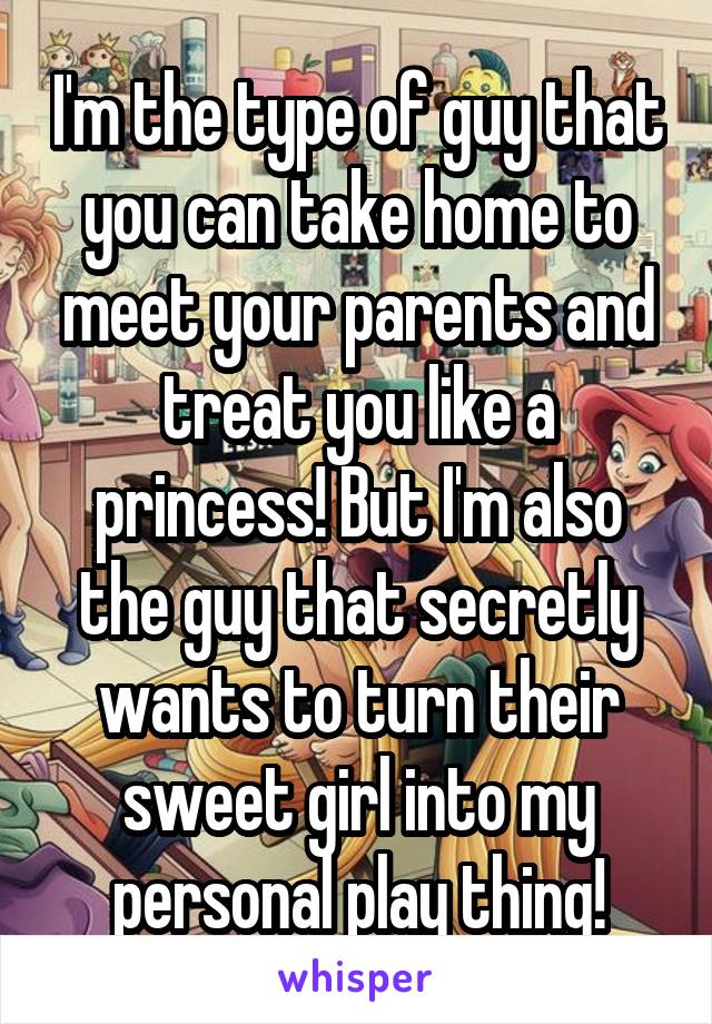 I'm the type of guy that you can take home to meet your parents and treat you like a princess! But I'm also the guy that secretly wants to turn their sweet girl into my personal play thing!