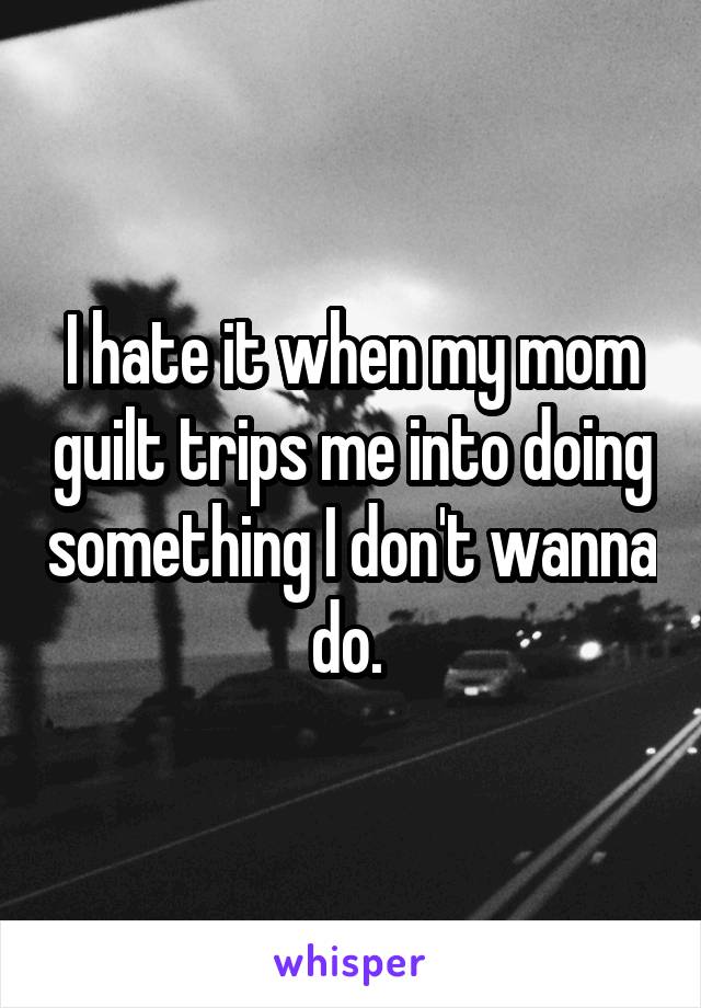 I hate it when my mom guilt trips me into doing something I don't wanna do. 