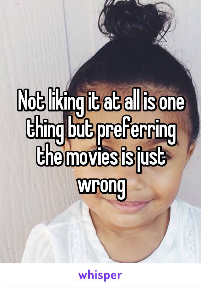 Not liking it at all is one thing but preferring the movies is just wrong