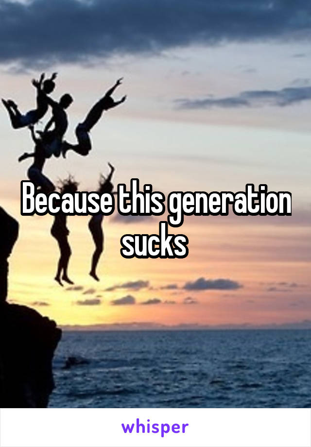 Because this generation sucks 