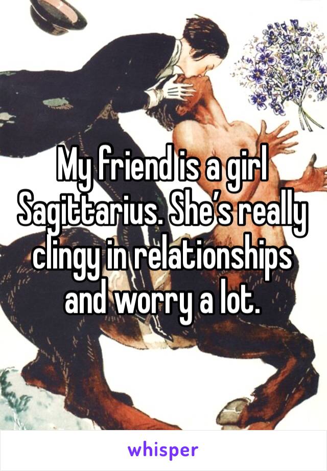 My friend is a girl Sagittarius. She’s really clingy in relationships and worry a lot. 