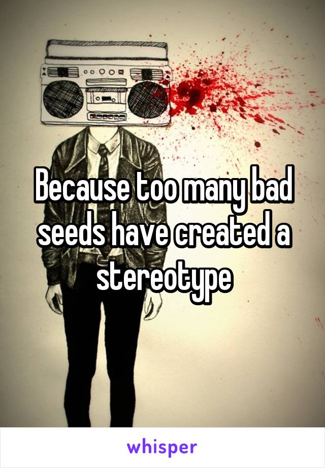 Because too many bad seeds have created a stereotype
