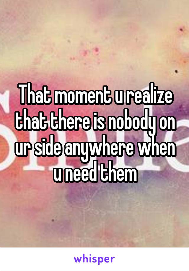 That moment u realize that there is nobody on ur side anywhere when u need them