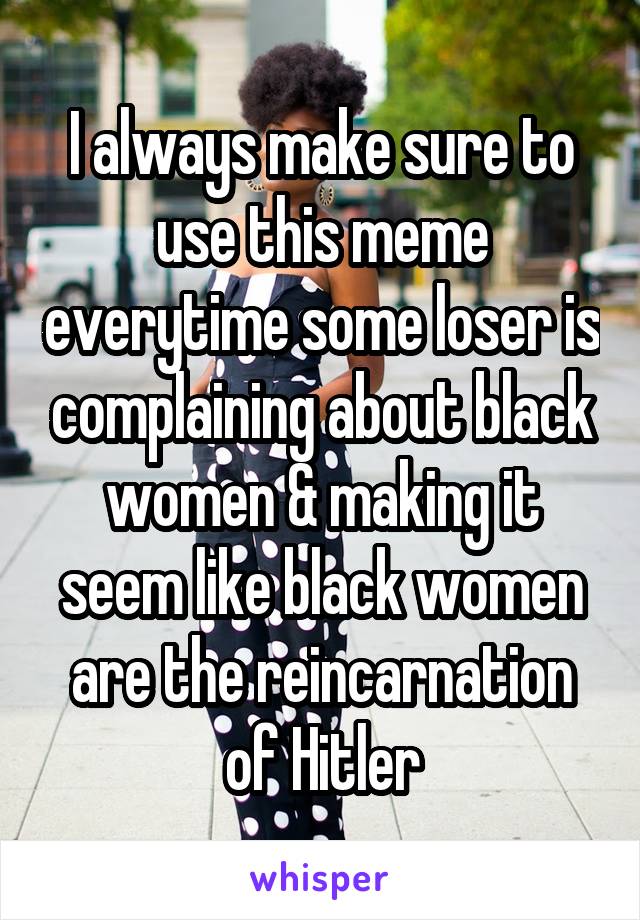 I always make sure to use this meme everytime some loser is complaining about black women & making it seem like black women are the reincarnation of Hitler