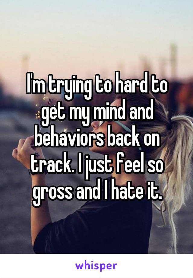 I'm trying to hard to get my mind and behaviors back on track. I just feel so gross and I hate it.