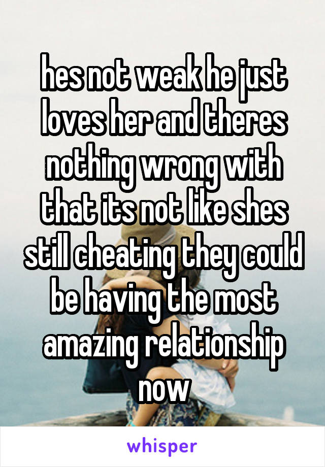 hes not weak he just loves her and theres nothing wrong with that its not like shes still cheating they could be having the most amazing relationship now