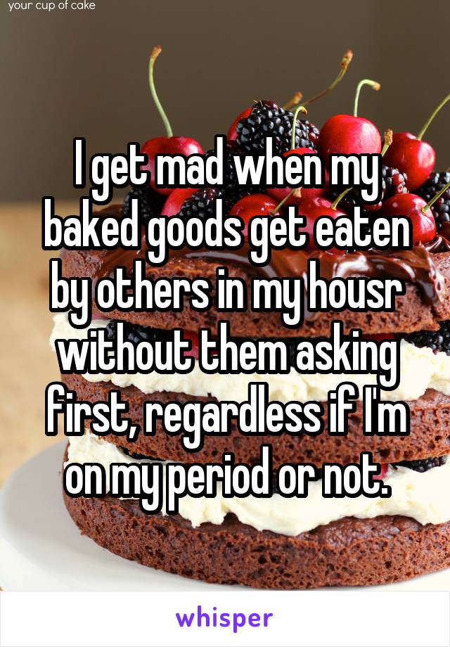 I get mad when my baked goods get eaten by others in my housr without them asking first, regardless if I'm on my period or not.