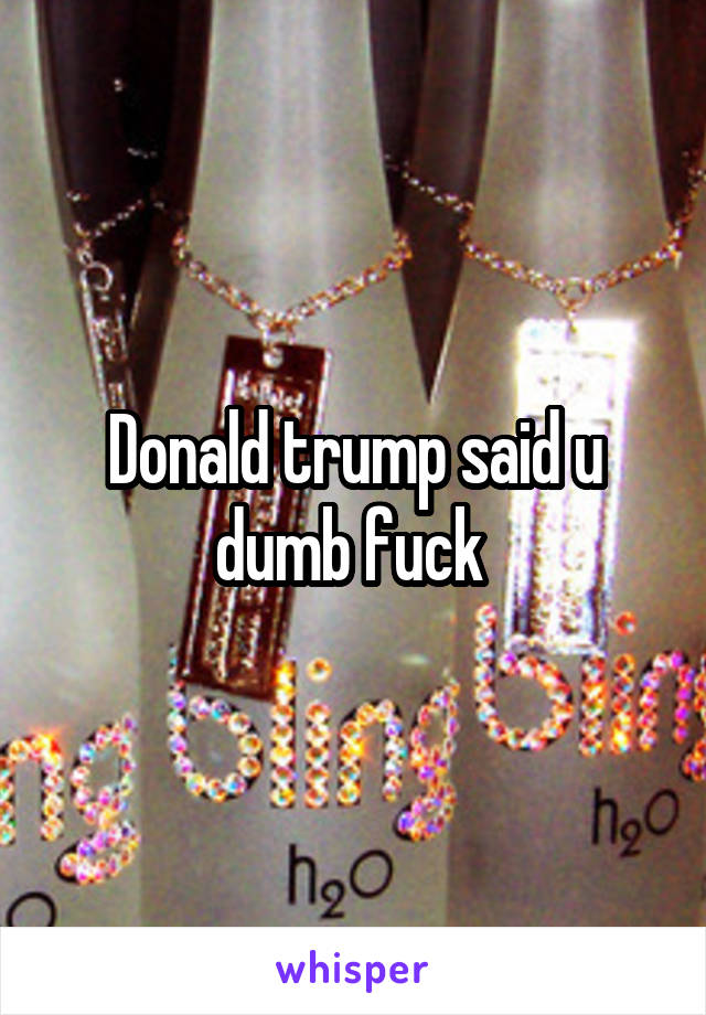 Donald trump said u dumb fuck 