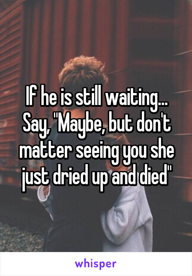 If he is still waiting... Say, "Maybe, but don't matter seeing you she just dried up and died"