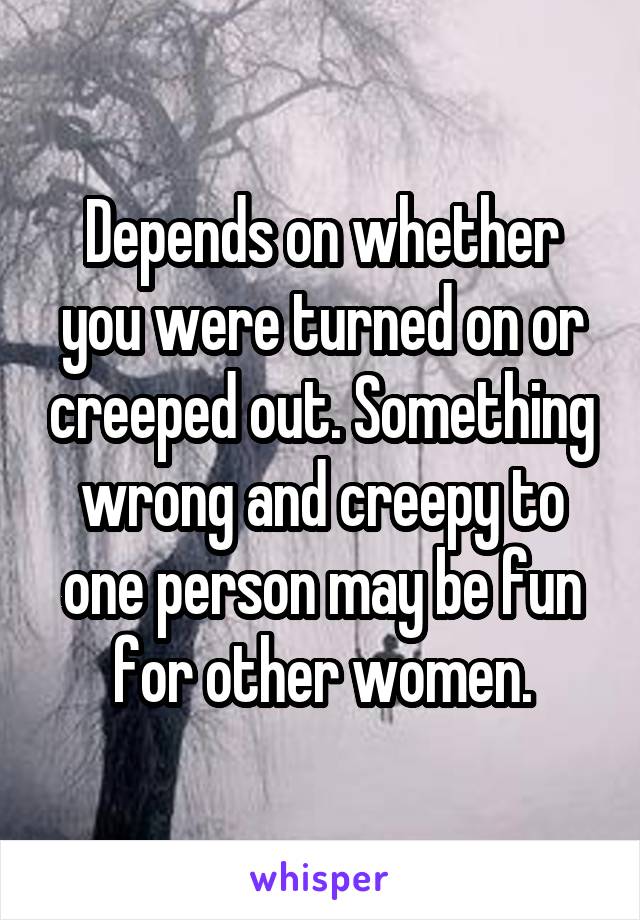 Depends on whether you were turned on or creeped out. Something wrong and creepy to one person may be fun for other women.