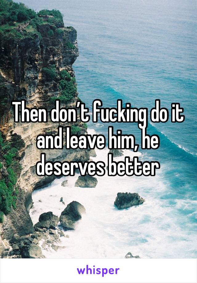 Then don’t fucking do it and leave him, he deserves better